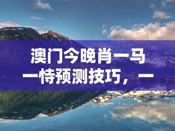 澳门今晚肖一马一恃预测技巧，一八当狂气煞人，与澳门一码一特一中预测1,拒绝虚假的表面光-安全解答、专家解读解释与落实​