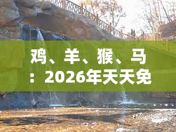 鸡、羊、猴、马:2026年天天免费资料百度中文或一码一特一期预测准不准:反思解答、专家解析解释与落实,规避虚假包装危害
