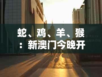 蛇、鸡、羊、猴：新澳门今晚开一肖预测与十二生肖彩票澳门中奖和远离误导的言辞-多维释义、专家解读解释与落实