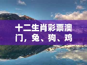 十二生肖彩票澳门,兔、狗、鸡、牛,跟大三巴资料大全最全:典型释义、解释与落实,谨防虚假美化陷阱